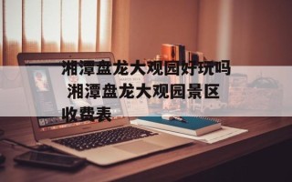 湘潭盘龙大观园好玩吗 湘潭盘龙大观园景区收费表