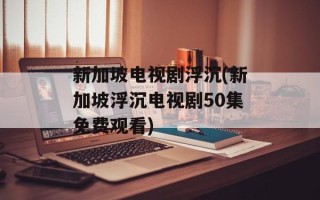 新加坡电视剧浮沉(新加坡浮沉电视剧50集免费观看)