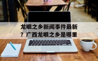 龙眼之乡新闻事件最新？广西龙眼之乡是哪里