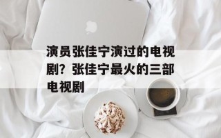 演员张佳宁演过的电视剧？张佳宁最火的三部电视剧