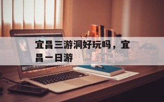 宜昌三游洞好玩吗，宜昌一日游