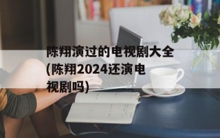 陈翔演过的电视剧大全(陈翔2024还演电视剧吗)