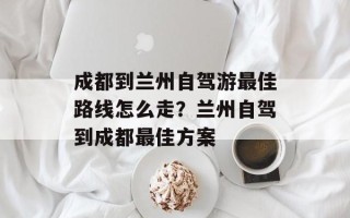 成都到兰州自驾游最佳路线怎么走？兰州自驾到成都最佳方案