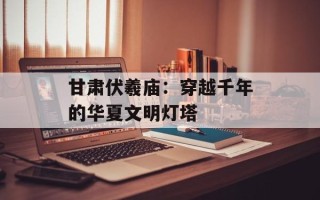 甘肃伏羲庙：穿越千年的华夏文明灯塔