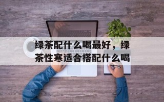 绿茶配什么喝最好，绿茶性寒适合搭配什么喝