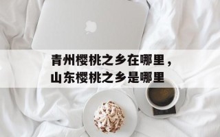 青州樱桃之乡在哪里，山东樱桃之乡是哪里