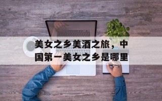 美女之乡美酒之旅，中国第一美女之乡是哪里