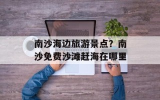 南沙海边旅游景点？南沙免费沙滩赶海在哪里