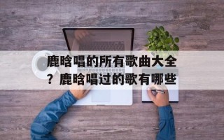 鹿晗唱的所有歌曲大全？鹿晗唱过的歌有哪些