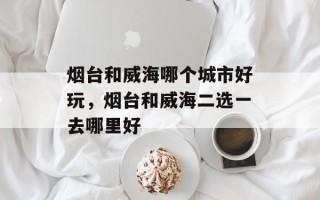 烟台和威海哪个城市好玩，烟台和威海二选一去哪里好
