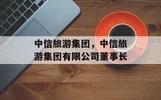 中信旅游集团，中信旅游集团有限公司董事长