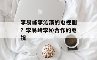 李易峰李沁演的电视剧？李易峰李沁合作的电视