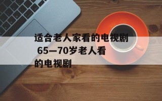 适合老人家看的电视剧 65—70岁老人看的电视剧