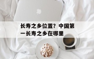 长寿之乡位置？中国第一长寿之乡在哪里