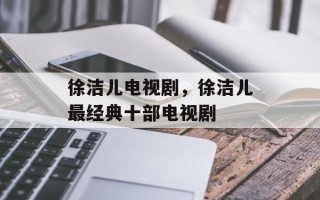 徐洁儿电视剧，徐洁儿最经典十部电视剧