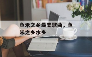 鱼米之乡最美歌曲，鱼米之乡水乡
