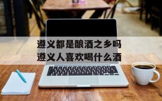 遵义都是酿酒之乡吗 遵义人喜欢喝什么酒