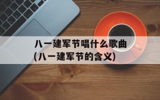 八一建军节唱什么歌曲(八一建军节的含义)