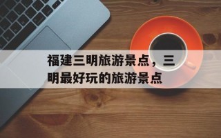 福建三明旅游景点，三明最好玩的旅游景点