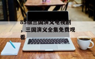 85版三国演义电视剧，三国演义全集免费观看
