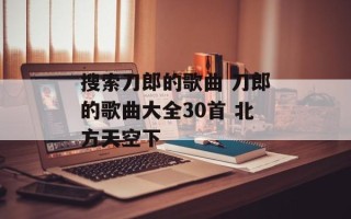 搜索刀郎的歌曲 刀郎的歌曲大全30首 北方天空下