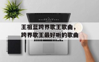 王祖蓝跨界歌王歌曲，跨界歌王最好听的歌曲