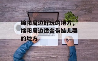 绵阳周边好玩的地方，绵阳周边适合带娃儿耍的地方