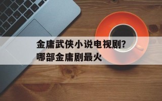 金庸武侠小说电视剧？哪部金庸剧最火