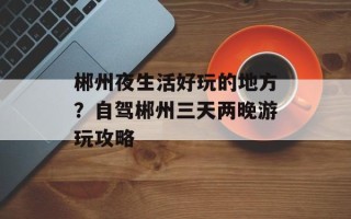 郴州夜生活好玩的地方？自驾郴州三天两晚游玩攻略
