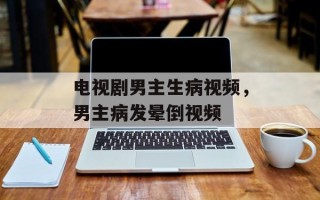 电视剧男主生病视频，男主病发晕倒视频