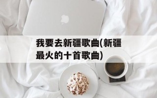我要去新疆歌曲(新疆最火的十首歌曲)