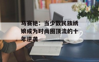 马赛艳：当少数民族绣娘成为时尚圈顶流的十年逆袭