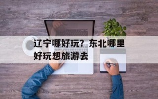 辽宁哪好玩？东北哪里好玩想旅游去