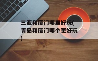 三亚和厦门哪里好玩(青岛和厦门哪个更好玩)