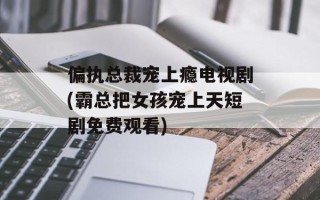 偏执总裁宠上瘾电视剧(霸总把女孩宠上天短剧免费观看)