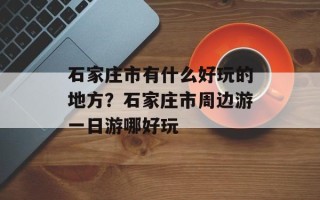 石家庄市有什么好玩的地方？石家庄市周边游一日游哪好玩