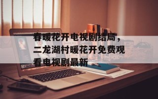 春暖花开电视剧结局，二龙湖村暖花开免费观看电视剧最新