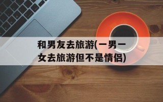 和男友去旅游(一男一女去旅游但不是情侣)