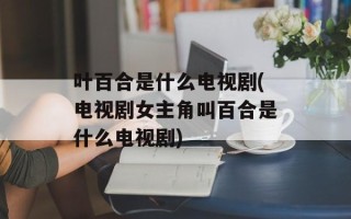 叶百合是什么电视剧(电视剧女主角叫百合是什么电视剧)