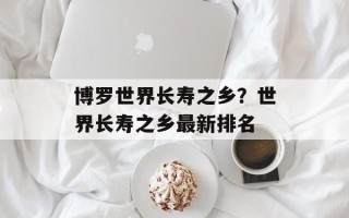 博罗世界长寿之乡？世界长寿之乡最新排名
