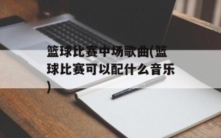 篮球比赛中场歌曲(篮球比赛可以配什么音乐)