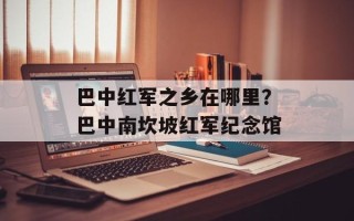 巴中红军之乡在哪里？巴中南坎坡红军纪念馆