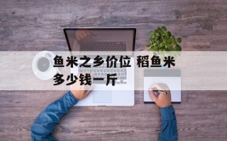 鱼米之乡价位 稻鱼米多少钱一斤
