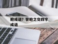 鲍成语？管鲍之交四字成语