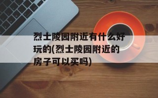 烈士陵园附近有什么好玩的(烈士陵园附近的房子可以买吗)