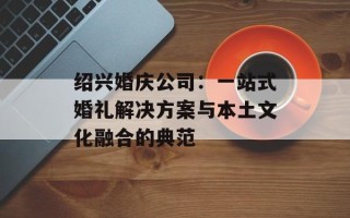 绍兴婚庆公司：一站式婚礼解决方案与本土文化融合的典范