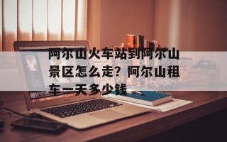 阿尔山火车站到阿尔山景区怎么走？阿尔山租车一天多少钱