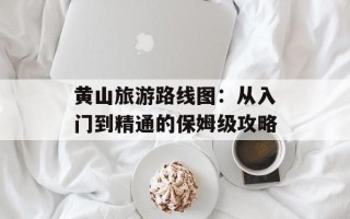黄山旅游路线图：从入门到精通的保姆级攻略