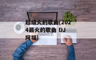 超级火的歌曲(2024最火的歌曲 DJ 阿福)
