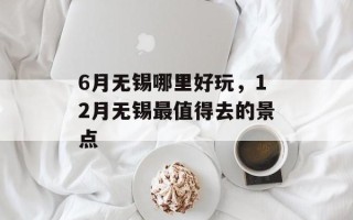 6月无锡哪里好玩，12月无锡最值得去的景点